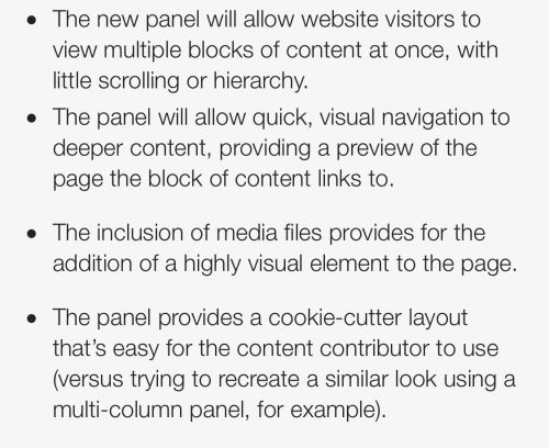 The new panel will allow website visitors to view multiple blocks of content at once, with little scrolling or hierarchy.
The panel will allow quick, visual navigation to deeper content, providing a preview of the page the block of content links to.
The inclusion of media files provides for the addition of a highly visual element to the page.
The panel provides a cookie-cutter layout that's easy for the content contributor to use (versus trying to recreate a similar look using a multi-column panel, for example).